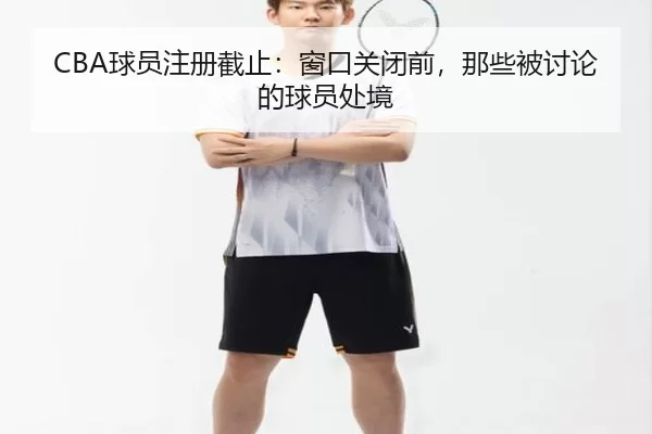 CBA球员注册截止：窗口关闭前，那些被讨论的球员处境